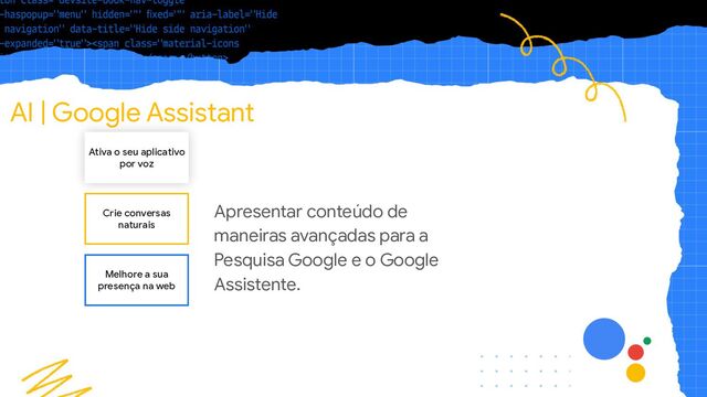 AI | Google Assistant
Ativa o seu aplicativo
por voz
Crie conversas
naturais
Melhore a sua
presença na web
Apresentar conteúdo de
maneiras avançadas para a
Pesquisa Google e o Google
Assistente.
