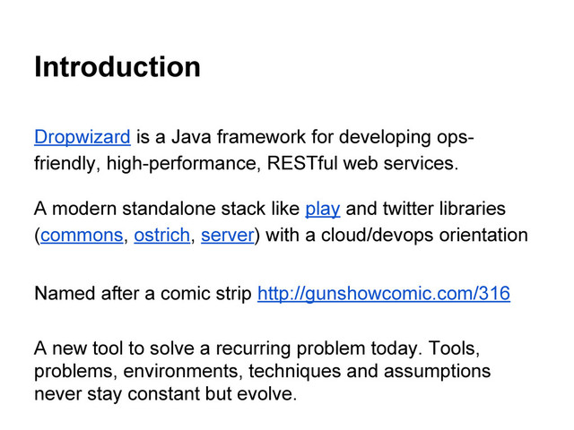 Introduction
Dropwizard is a Java framework for developing ops-
friendly, high-performance, RESTful web services.
A modern standalone stack like play and twitter libraries
(commons, ostrich, server) with a cloud/devops orientation
Named after a comic strip http://gunshowcomic.com/316
A new tool to solve a recurring problem today. Tools,
problems, environments, techniques and assumptions
never stay constant but evolve.
