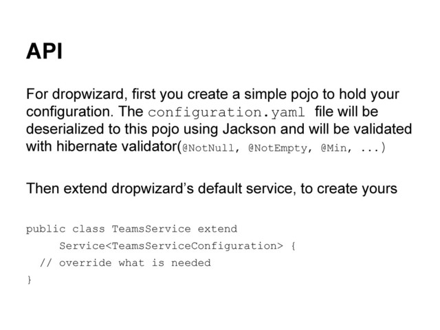 API
For dropwizard, first you create a simple pojo to hold your
configuration. The configuration.yaml file will be
deserialized to this pojo using Jackson and will be validated
with hibernate validator(@NotNull, @NotEmpty, @Min, ...)
Then extend dropwizard’s default service, to create yours
public class TeamsService extend
Service {
// override what is needed
}
