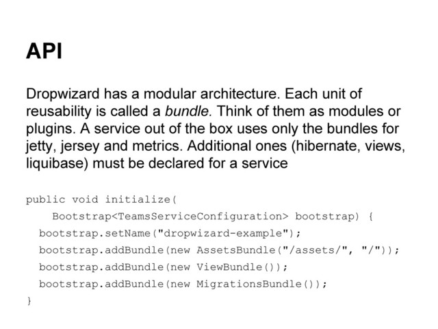 API
Dropwizard has a modular architecture. Each unit of
reusability is called a bundle. Think of them as modules or
plugins. A service out of the box uses only the bundles for
jetty, jersey and metrics. Additional ones (hibernate, views,
liquibase) must be declared for a service
public void initialize(
Bootstrap bootstrap) {
bootstrap.setName("dropwizard-example");
bootstrap.addBundle(new AssetsBundle("/assets/", "/"));
bootstrap.addBundle(new ViewBundle());
bootstrap.addBundle(new MigrationsBundle());
}
