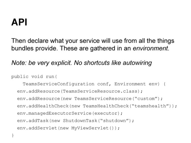 API
Then declare what your service will use from all the things
bundles provide. These are gathered in an environment.
Note: be very explicit. No shortcuts like autowiring
public void run(
TeamsServiceConfiguration conf, Environment env) {
env.addResource(TeamsServiceResource.class);
env.addResource(new TeamsServiceResource(“custom”);
env.addHealthCheck(new TeamsHealthCheck(“teamshealth”));
env.managedExecutorService(executor);
env.addTask(new ShutdownTask(“shutdown”);
env.addServlet(new MyViewServlet());
}
