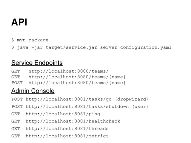API
$ mvn package
$ java -jar target/service.jar server configuration.yaml
Service Endpoints
GET http://localhost:8080/teams/
GET http://localhost:8080/teams/{name}
POST http://localhost:8080/teams/{name}
Admin Console
POST http://localhost:8081/tasks/gc (dropwizard)
POST http://localhost:8081/tasks/shutdown (user)
GET http://localhost:8081/ping
GET http://localhost:8081/healthcheck
GET http://localhost:8081/threads
GET http://localhost:8081/metrics
