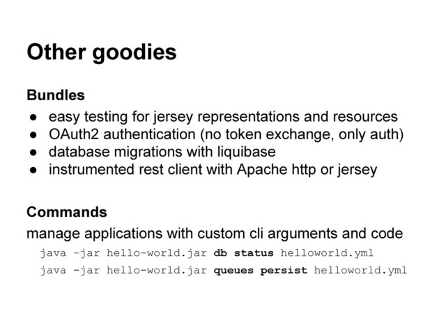 Other goodies
Bundles
● easy testing for jersey representations and resources
● OAuth2 authentication (no token exchange, only auth)
● database migrations with liquibase
● instrumented rest client with Apache http or jersey
Commands
manage applications with custom cli arguments and code
java -jar hello-world.jar db status helloworld.yml
java -jar hello-world.jar queues persist helloworld.yml
