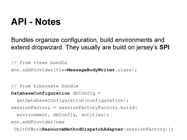 API - Notes
Bundles organize configuration, build environments and
extend dropwizard. They usually are build on jersey’s SPI
// from views bundle
env.addProvider(ViewMessageBodyWriter.class);
// from hibernate bundle
DatabaseConfiguration dbConfig =
getDatabaseConfiguration(configuration);
sessionFactory = sessionFactoryFactory.build(
environment, dbConfig, entities);
env.addProvider(new
UnitOfWorkResourceMethodDispatchAdapter(sessionFactory));
