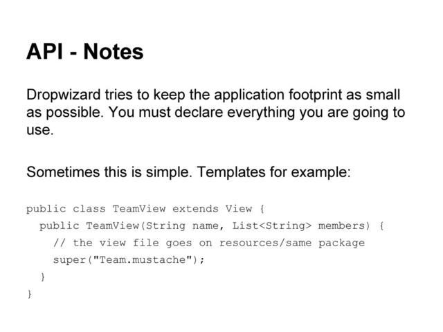 API - Notes
Dropwizard tries to keep the application footprint as small
as possible. You must declare everything you are going to
use.
Sometimes this is simple. Templates for example:
public class TeamView extends View {
public TeamView(String name, List members) {
// the view file goes on resources/same package
super("Team.mustache");
}
}
