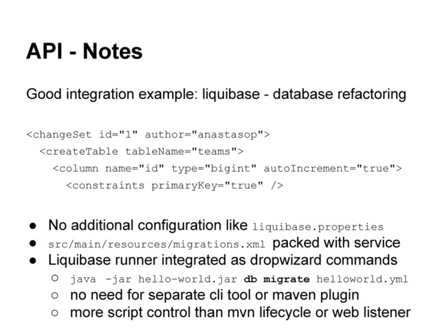 API - Notes
Good integration example: liquibase - database refactoring




● No additional configuration like liquibase.properties
● src/main/resources/migrations.xml packed with service
● Liquibase runner integrated as dropwizard commands
○ java -jar hello-world.jar db migrate helloworld.yml
○ no need for separate cli tool or maven plugin
○ more script control than mvn lifecycle or web listener
