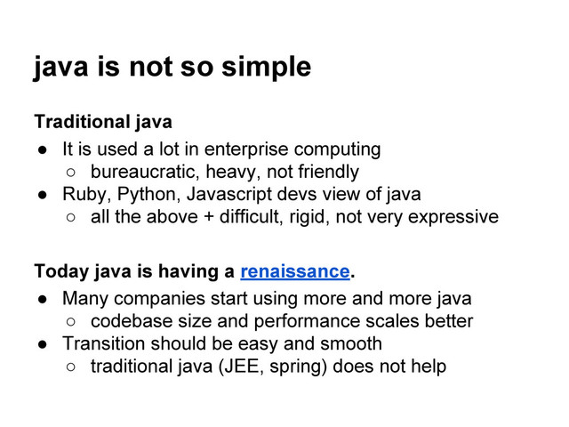 java is not so simple
Traditional java
● It is used a lot in enterprise computing
○ bureaucratic, heavy, not friendly
● Ruby, Python, Javascript devs view of java
○ all the above + difficult, rigid, not very expressive
Today java is having a renaissance.
● Many companies start using more and more java
○ codebase size and performance scales better
● Transition should be easy and smooth
○ traditional java (JEE, spring) does not help

