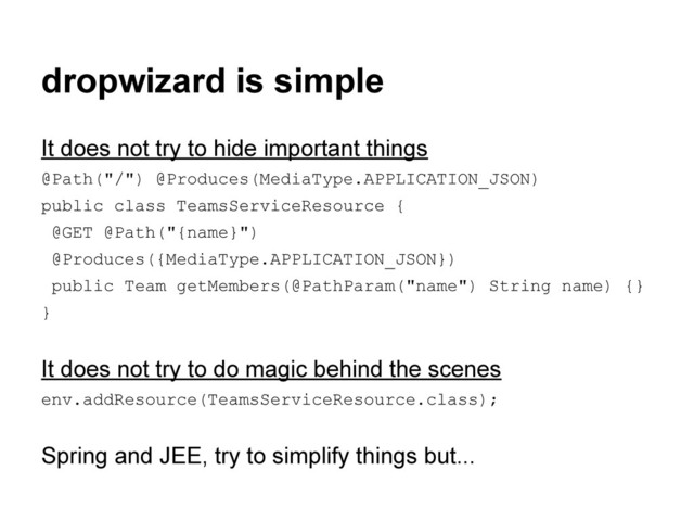 dropwizard is simple
It does not try to hide important things
@Path("/") @Produces(MediaType.APPLICATION_JSON)
public class TeamsServiceResource {
@GET @Path("{name}")
@Produces({MediaType.APPLICATION_JSON})
public Team getMembers(@PathParam("name") String name) {}
}
It does not try to do magic behind the scenes
env.addResource(TeamsServiceResource.class);
Spring and JEE, try to simplify things but...
