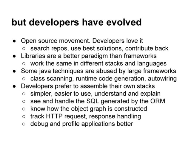 but developers have evolved
● Open source movement. Developers love it
○ search repos, use best solutions, contribute back
● Libraries are a better paradigm than frameworks
○ work the same in different stacks and languages
● Some java techniques are abused by large frameworks
○ class scanning, runtime code generation, autowiring
● Developers prefer to assemble their own stacks
○ simpler, easier to use, understand and explain
○ see and handle the SQL generated by the ORM
○ know how the object graph is constructed
○ track HTTP request, response handling
○ debug and profile applications better
