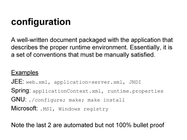 configuration
A well-written document packaged with the application that
describes the proper runtime environment. Essentially, it is
a set of conventions that must be manually satisfied.
Examples
JEE: web.xml, application-server.xml, JNDI
Spring: applicationContext.xml, runtime.properties
GNU: ./configure; make; make install
Microsoft: .MSI, Windows registry
Note the last 2 are automated but not 100% bullet proof
