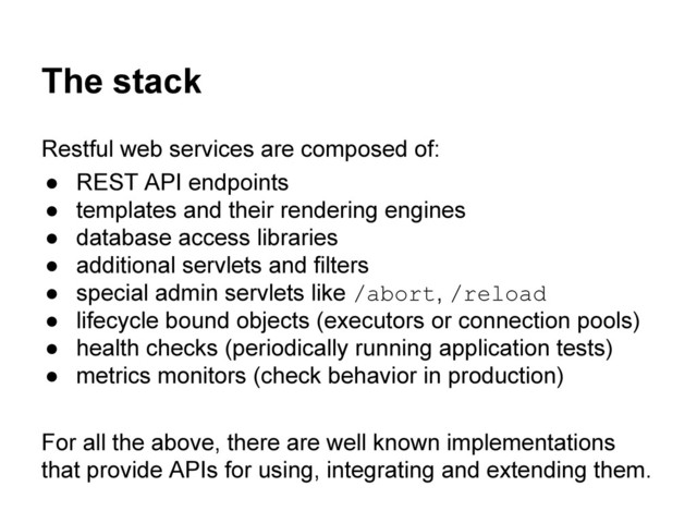 The stack
Restful web services are composed of:
● REST API endpoints
● templates and their rendering engines
● database access libraries
● additional servlets and filters
● special admin servlets like /abort, /reload
● lifecycle bound objects (executors or connection pools)
● health checks (periodically running application tests)
● metrics monitors (check behavior in production)
For all the above, there are well known implementations
that provide APIs for using, integrating and extending them.
