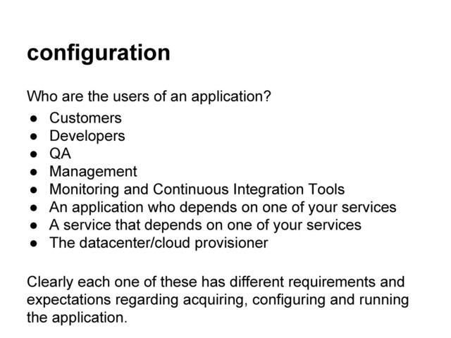 configuration
Who are the users of an application?
● Customers
● Developers
● QA
● Management
● Monitoring and Continuous Integration Tools
● An application who depends on one of your services
● A service that depends on one of your services
● The datacenter/cloud provisioner
Clearly each one of these has different requirements and
expectations regarding acquiring, configuring and running
the application.
