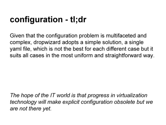 configuration - tl;dr
Given that the configuration problem is multifaceted and
complex, dropwizard adopts a simple solution, a single
yaml file, which is not the best for each different case but it
suits all cases in the most uniform and straightforward way.
The hope of the IT world is that progress in virtualization
technology will make explicit configuration obsolete but we
are not there yet.
