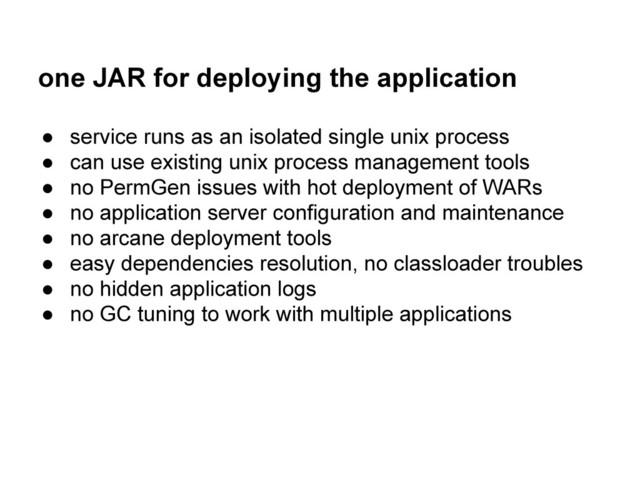 one JAR for deploying the application
● service runs as an isolated single unix process
● can use existing unix process management tools
● no PermGen issues with hot deployment of WARs
● no application server configuration and maintenance
● no arcane deployment tools
● easy dependencies resolution, no classloader troubles
● no hidden application logs
● no GC tuning to work with multiple applications

