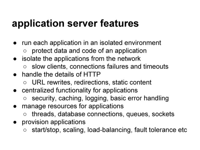 application server features
● run each application in an isolated environment
○ protect data and code of an application
● isolate the applications from the network
○ slow clients, connections failures and timeouts
● handle the details of HTTP
○ URL rewrites, redirections, static content
● centralized functionality for applications
○ security, caching, logging, basic error handling
● manage resources for applications
○ threads, database connections, queues, sockets
● provision applications
○ start/stop, scaling, load-balancing, fault tolerance etc
