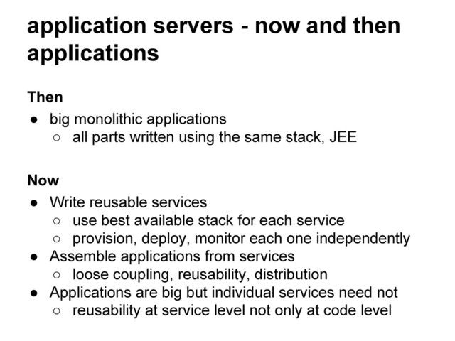 application servers - now and then
applications
Then
● big monolithic applications
○ all parts written using the same stack, JEE
Now
● Write reusable services
○ use best available stack for each service
○ provision, deploy, monitor each one independently
● Assemble applications from services
○ loose coupling, reusability, distribution
● Applications are big but individual services need not
○ reusability at service level not only at code level
