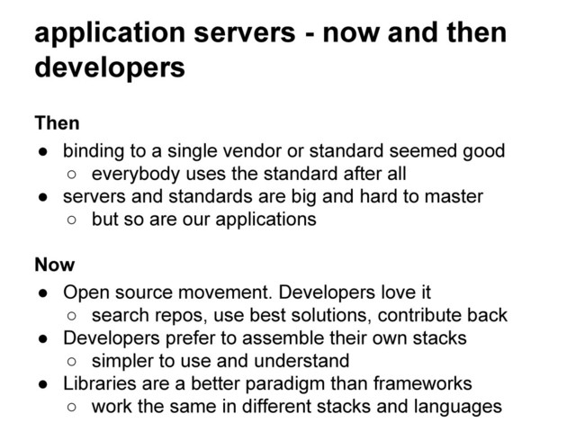 application servers - now and then
developers
Then
● binding to a single vendor or standard seemed good
○ everybody uses the standard after all
● servers and standards are big and hard to master
○ but so are our applications
Now
● Open source movement. Developers love it
○ search repos, use best solutions, contribute back
● Developers prefer to assemble their own stacks
○ simpler to use and understand
● Libraries are a better paradigm than frameworks
○ work the same in different stacks and languages
