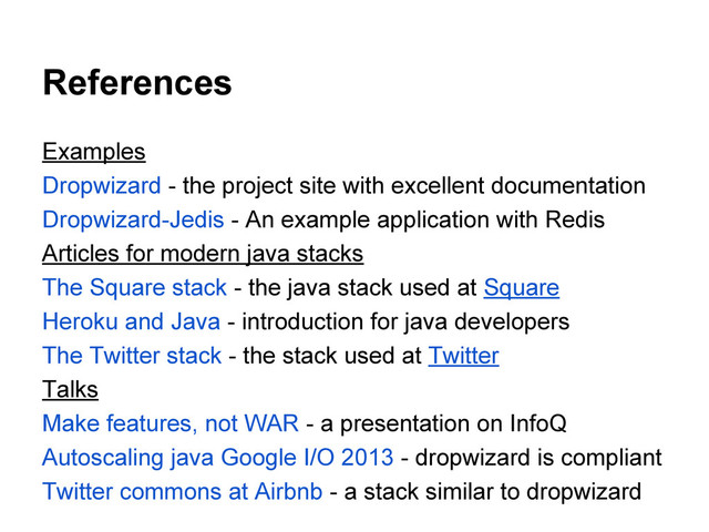 References
Examples
Dropwizard - the project site with excellent documentation
Dropwizard-Jedis - An example application with Redis
Articles for modern java stacks
The Square stack - the java stack used at Square
Heroku and Java - introduction for java developers
The Twitter stack - the stack used at Twitter
Talks
Make features, not WAR - a presentation on InfoQ
Autoscaling java Google I/O 2013 - dropwizard is compliant
Twitter commons at Airbnb - a stack similar to dropwizard
