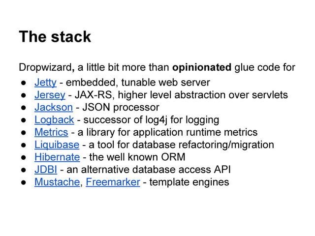 The stack
Dropwizard, a little bit more than opinionated glue code for
● Jetty - embedded, tunable web server
● Jersey - JAX-RS, higher level abstraction over servlets
● Jackson - JSON processor
● Logback - successor of log4j for logging
● Metrics - a library for application runtime metrics
● Liquibase - a tool for database refactoring/migration
● Hibernate - the well known ORM
● JDBI - an alternative database access API
● Mustache, Freemarker - template engines
