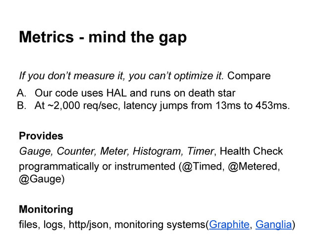 Metrics - mind the gap
If you don’t measure it, you can’t optimize it. Compare
A. Our code uses HAL and runs on death star
B. At ~2,000 req/sec, latency jumps from 13ms to 453ms.
Provides
Gauge, Counter, Meter, Histogram, Timer, Health Check
programmatically or instrumented (@Timed, @Metered,
@Gauge)
Monitoring
files, logs, http/json, monitoring systems(Graphite, Ganglia)
