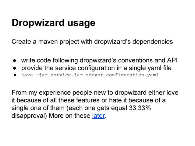 Dropwizard usage
Create a maven project with dropwizard’s dependencies
● write code following dropwizard’s conventions and API
● provide the service configuration in a single yaml file
● java -jar service.jar server configuration.yaml
From my experience people new to dropwizard either love
it because of all these features or hate it because of a
single one of them (each one gets equal 33.33%
disapproval) More on these later.
