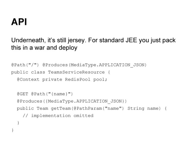 API
Underneath, it’s still jersey. For standard JEE you just pack
this in a war and deploy
@Path("/") @Produces(MediaType.APPLICATION_JSON)
public class TeamsServiceResource {
@Context private RedisPool pool;
@GET @Path("{name}")
@Produces({MediaType.APPLICATION_JSON})
public Team getTeam(@PathParam("name") String name) {
// implementation omitted
}
}
