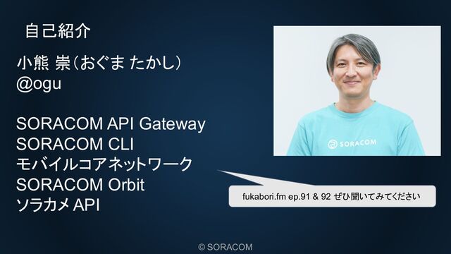 © SORACOM
自己紹介
小熊 崇（おぐま たかし）
@ogu
SORACOM API Gateway
SORACOM CLI
モバイルコアネットワーク
SORACOM Orbit
ソラカメ API fukabori.fm ep.91 & 92 ぜひ聞いてみてください
