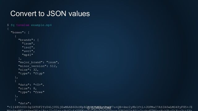 © SORACOM
Convert to JSON values
$ fq tovalue example.mp4
{
"boxes": [
{
"brands": [
"isom",
"iso2",
"avc1",
"mp41"
],
"major_brand": "isom",
"minor_version": 512,
"size": 32,
"type": "ftyp"
},
{
"data": "<0>",
"size": 8,
"type": "free"
},
{
"data":
"<11485500>3gIATGF2YzU4LjU0LjEwMAAB6GhZKpB2RYXYAHFbnRmdY7u+QB+4mc2yKb1ftL+JGFMaI7AZ2A0wLMG4PyF85+/E
