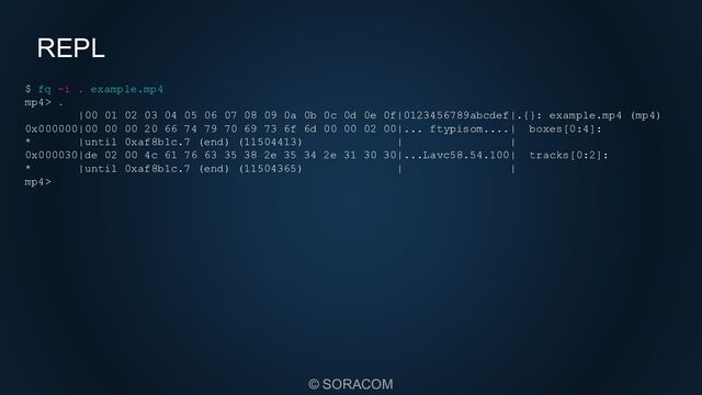 © SORACOM
REPL
$ fq -i . example.mp4
mp4> .
|00 01 02 03 04 05 06 07 08 09 0a 0b 0c 0d 0e 0f|0123456789abcdef|.{}: example.mp4 (mp4)
0x000000|00 00 00 20 66 74 79 70 69 73 6f 6d 00 00 02 00|... ftypisom....| boxes[0:4]:
* |until 0xaf8b1c.7 (end) (11504413) | |
0x000030|de 02 00 4c 61 76 63 35 38 2e 35 34 2e 31 30 30|...Lavc58.54.100| tracks[0:2]:
* |until 0xaf8b1c.7 (end) (11504365) | |
mp4>
