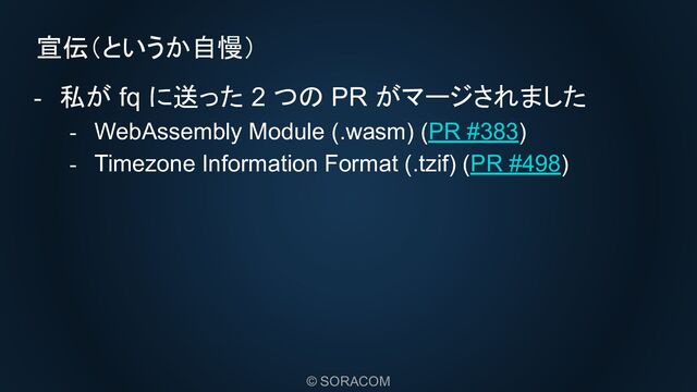 © SORACOM
宣伝（というか自慢）
- 私が fq に送った 2 つの PR がマージされました
- WebAssembly Module (.wasm) (PR #383)
- Timezone Information Format (.tzif) (PR #498)
