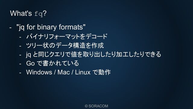 © SORACOM
What's fq?
- "jq for binary formats"
- バイナリフォーマットをデコード
- ツリー状のデータ構造を作成
- jq と同じクエリで値を取り出したり加工したりできる
- Go で書かれている
- Windows / Mac / Linux で動作
