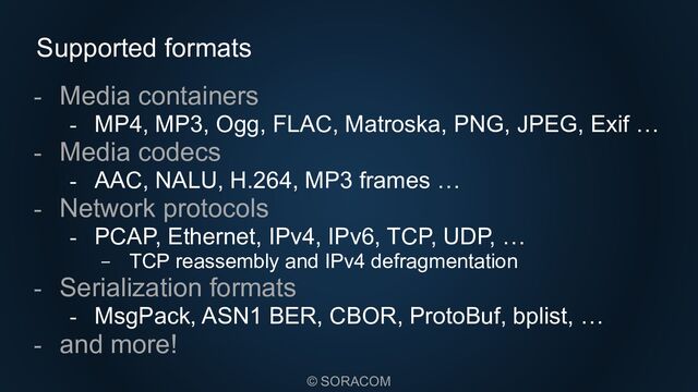 © SORACOM
Supported formats
- Media containers
- MP4, MP3, Ogg, FLAC, Matroska, PNG, JPEG, Exif …
- Media codecs
- AAC, NALU, H.264, MP3 frames …
- Network protocols
- PCAP, Ethernet, IPv4, IPv6, TCP, UDP, …
- TCP reassembly and IPv4 defragmentation
- Serialization formats
- MsgPack, ASN1 BER, CBOR, ProtoBuf, bplist, …
- and more!

