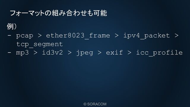 © SORACOM
フォーマットの組み合わせも可能
例）
- pcap > ether8023_frame > ipv4_packet >
tcp_segment
- mp3 > id3v2 > jpeg > exif > icc_profile
