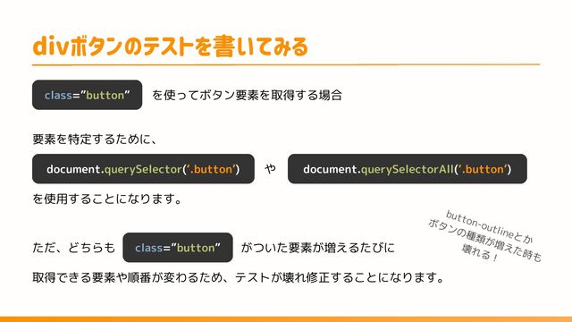 を使ってボタン要素を取得する場合
divボタンのテストを書いてみる
class=”button”
document.querySelector(‘.button’) document.querySelectorAll(‘.button’)
や
要素を特定するために、
を使用することになります。
ただ、どちらも class=”button” がついた要素が増えるたびに
取得できる要素や順番が変わるため、テストが壊れ修正することになります。
button-outlineとか
ボタンの種類が増えた時も
壊れる！
