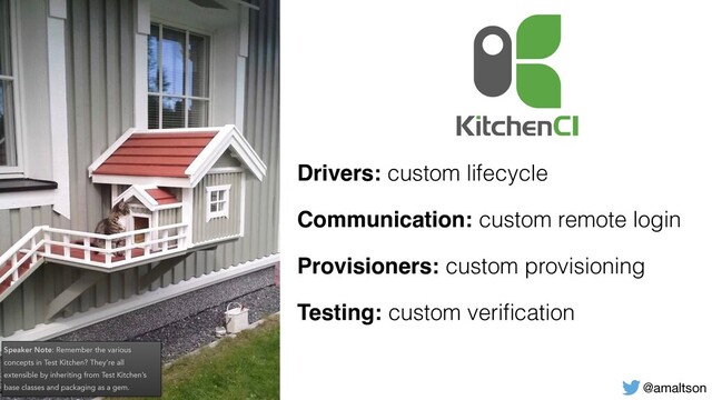 @amaltson
Drivers: custom lifecycle
Communication: custom remote login
Provisioners: custom provisioning
Testing: custom veriﬁcation
Speaker Note: Remember the various
concepts in Test Kitchen? They’re all
extensible by inheriting from Test Kitchen’s
base classes and packaging as a gem.
