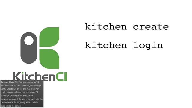 Speaker Note: The four commands we’ll be
looking at are kitchen create/login/converge/
verify. Create will create the VM/container.
Login lets you poke around the server TK
starts up. Converge will execute the
provisioner against the server to put it into the
desired state. Finally, verify will run all the
tests inside the server.
kitchen login
kitchen create
