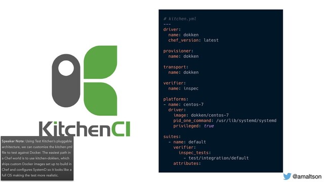 Speaker Note: Using Test Kitchen’s pluggable
architecture, we can customize the kitchen.yml
ﬁle to test against Docker. The easiest path in
a Chef world is to use kitchen-dokken, which
ships custom Docker images set up to build in
Chef and conﬁgures SystemD so it looks like a
full OS making the test more realistic. @amaltson
