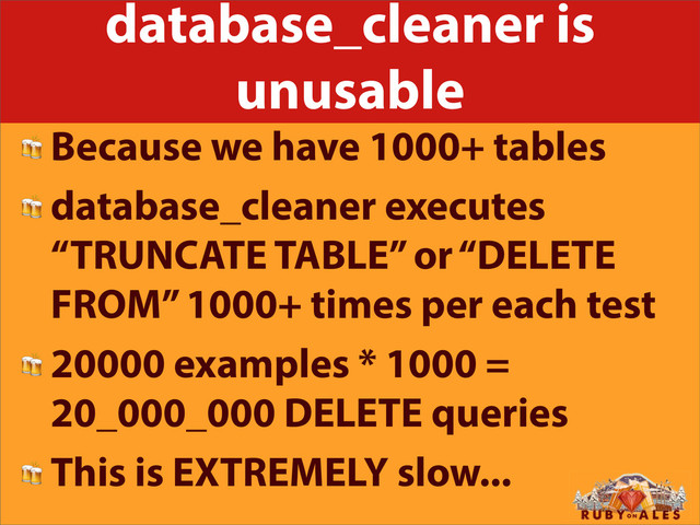 database_cleaner is
unusable
 Because we have 1000+ tables
 database_cleaner executes
“TRUNCATE TABLE” or “DELETE
FROM” 1000+ times per each test
 20000 examples * 1000 =
20_000_000 DELETE queries
 This is EXTREMELY slow...
