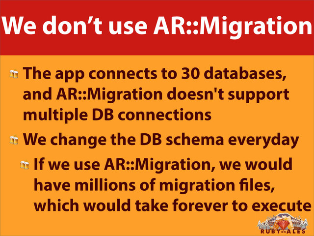 We don’t use AR::Migration
 The app connects to 30 databases,
and AR::Migration doesn't support
multiple DB connections
 We change the DB schema everyday
 If we use AR::Migration, we would
have millions of migration les,
which would take forever to execute

