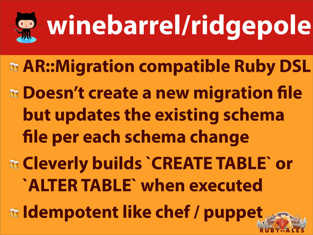 winebarrel/ridgepole
 AR::Migration compatible Ruby DSL
 Doesn’t create a new migration le
but updates the existing schema
le per each schema change
 Cleverly builds `CREATE TABLE` or
`ALTER TABLE` when executed
 Idempotent like chef / puppet
