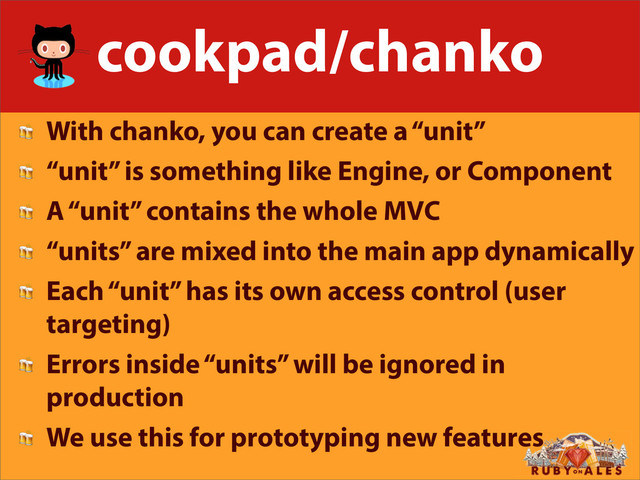 cookpad/chanko
 With chanko, you can create a “unit”
 “unit” is something like Engine, or Component
 A “unit” contains the whole MVC
 “units” are mixed into the main app dynamically
 Each “unit” has its own access control (user
targeting)
 Errors inside “units” will be ignored in
production
 We use this for prototyping new features
