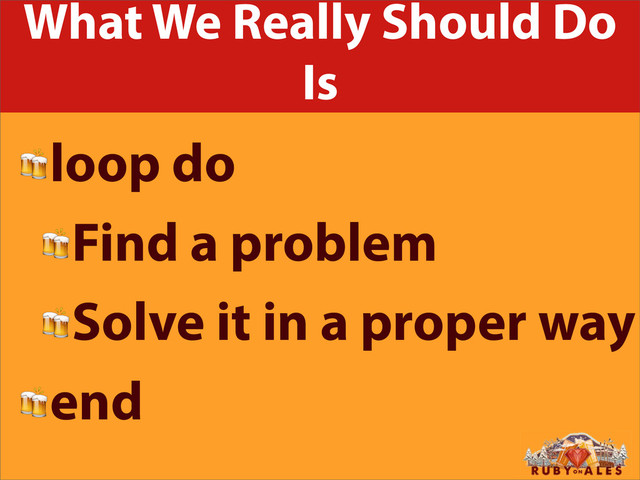 What We Really Should Do
Is
loop do
Find a problem
Solve it in a proper way
end
