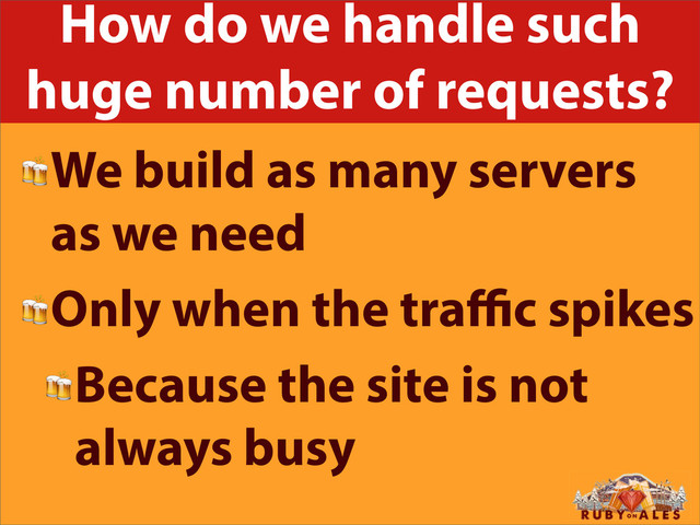 How do we handle such
huge number of requests?
We build as many servers
as we need
Only when the traﬃc spikes
Because the site is not
always busy
