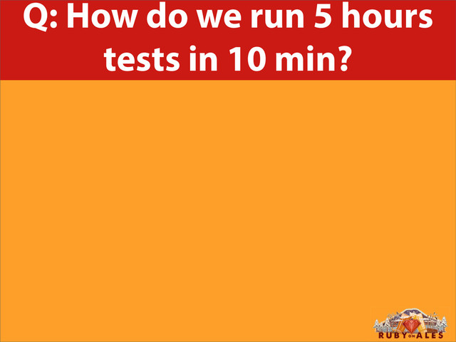 Q: How do we run 5 hours
tests in 10 min?

