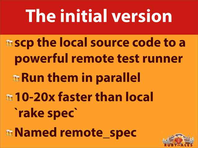 The initial version
scp the local source code to a
powerful remote test runner
Run them in parallel
10-20x faster than local
`rake spec`
Named remote_spec
