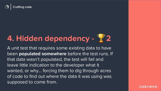 4. Hidden dependency - 🏆2
A unit test that requires some existing data to have
been populated somewhere before the test runs. If
that data wasn’t populated, the test will fail and
leave little indication to the developer what it
wanted, or why… forcing them to dig through acres
of code to ﬁnd out where the data it was using was
supposed to come from.
Crafting code
