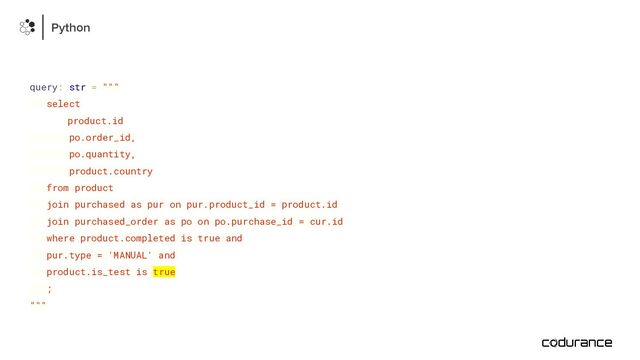 query: str = """
select
product.id
po.order_id,
po.quantity,
product.country
from product
join purchased as pur on pur.product_id = product.id
join purchased_order as po on po.purchase_id = cur.id
where product.completed is true and
pur.type = 'MANUAL' and
product.is_test is true
;
"""
Python
