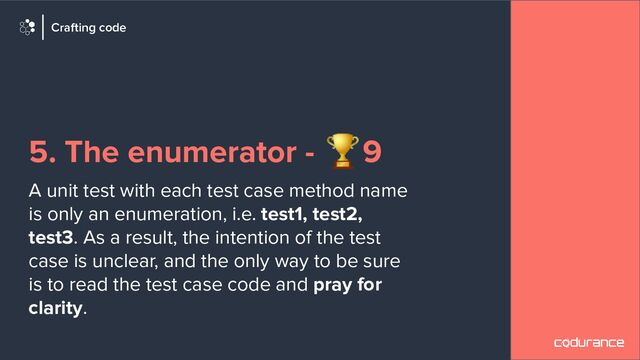 5. The enumerator - 🏆9
A unit test with each test case method name
is only an enumeration, i.e. test1, test2,
test3. As a result, the intention of the test
case is unclear, and the only way to be sure
is to read the test case code and pray for
clarity.
Crafting code
