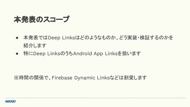 ● 本発表ではDeep Linksはどのようなものか、どう実装・検証するのかを
紹介します
● 特にDeep LinksのうちAndroid App Linksを扱います
※時間の関係で、Firebase Dynamic Linksなどは割愛します
本発表のスコープ
