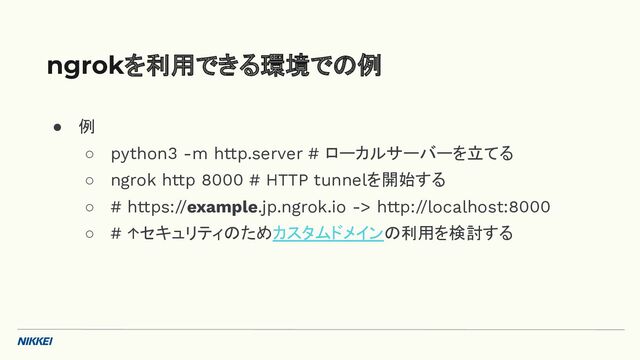 ● 例
○ python3 -m http.server # ローカルサーバーを立てる
○ ngrok http 8000 # HTTP tunnelを開始する
○ # https://example.jp.ngrok.io -> http://localhost:8000
○ # ↑セキュリティのためカスタムドメインの利用を検討する
ngrokを利用できる環境での例
